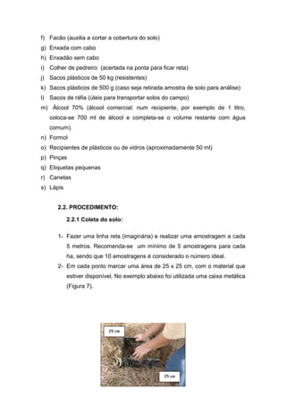 f) Facão (auxilia a cortar a cobertura do solo)
g) Enxada com cabo
h) Enxadão sem cabo
i) Colher de pedreiro (acertada na ponta para ficar reta)
j) Sacos plásticos de 50 kg (resistentes)
k) Sacos plásticos de 500 g (caso seja retirada amostra de solo para análise)
l) Sacos de ráfia (úteis para transportar solos do campo)
m) Álcool 70% (álcool comercial: num recipiente, por exemplo de 1 litro,
   coloca-se 700 ml de álcool e completa-se o volume restante com água
   comum).
n) Formol
o) Recipientes de plásticos ou de vidros (aproximadamente 50 ml)
p) Pinças
q) Etiquetas pequenas
r) Canetas
s) Lápis


      2.2. PROCEDIMENTO:

           2.2.1 Coleta do solo:

      1- Fazer uma linha reta (imaginária) e realizar uma amostragem a cada
           5 metros. Recomenda-se um mínimo de 5 amostragens para cada
           ha, sendo que 10 amostragens é considerado o número ideal.
      2- Em cada ponto marcar uma área de 25 x 25 cm, com o material que
           estiver disponível. No exemplo abaixo foi utilizada uma caixa metálica
           (Figura 7).




                           ¨¦
                           © §




                                                  ¨¦
                                                  © §
 
