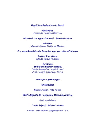 República Federativa do Brasil

                     Presidente
              Fernando Henrique Cardoso

     Ministério da Agricultura e do Abastecimento

                       Ministro
           Marcus Vinicius Pratini de Moraes

Empresa Brasileira de Pesquisa Agropecuária - Embrapa

                  Diretor Presidente
                Alberto Duque Portugal

                     Diretores
             Bonifácio Hideyuki Nakasu
            Dante Daniel Giacomelli Scolari
            José Roberto Rodrigues Peres


                Embrapa Agrobiologia

                     Chefe Geral

              Maria Cristina Prata Neves

    Chefe Adjunto de Pesquisa e Desenvolvimento

                   José Ivo Baldani

            Chefe Adjunto Administrativo

        Valéria Luíza Pereira Magalhães da Silva
 