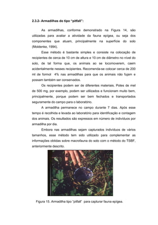2.3.2- Armadilhas do tipo “pitfall”:

      As armadilhas, conforme demonstrado na Figura 14, são
utilizadas para avaliar a atividade da fauna epígea, ou seja dos
componentes que atuam, principalmente na superfície do solo
(Moldenke, 1994).
      Esse método é bastante simples e consiste na colocação de
recipientes de cerca de 10 cm de altura e 10 cm de diâmetro no nível do
solo, de tal forma que, os animais ao se locomoverem, caem
acidentalmente nesses recipientes. Recomenda-se colocar cerca de 200
ml de formol   4% nas armadilhas para que os animais não fujam e
possam também ser conservados.
      Os recipientes podem ser de diferentes materiais. Potes de mel
de 500 mg, por exemplo, podem ser utilizados e funcionam muito bem,
principalmente, porque podem ser bem fechados e transportados
seguramente do campo para o laboratório.
      A armadilha permanece no campo durante 7 dias. Após esse
tempo é recolhida e levada ao laboratório para identificação e contagem
dos animais. Os resultados são expressos em número de indivíduos por
armadilha por dia.
      Embora nas armadilhas sejam capturados indivíduos de vários
tamanhos, esse método tem sido utilizado para complementar as
informações obtidas sobre macrofauna do solo com o método do TSBF,
anteriormente descrito.




  Figura 15. Armadilha tipo “pitfall” para capturar fauna epígea.
 