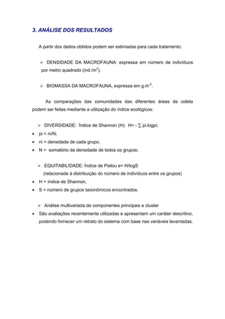 3. ANÁLISE DOS RESULTADOS


    A partir dos dados obtidos podem ser estimadas para cada tratamento:


    ¾     DENSIDADE DA MACROFAUNA: expressa em número de indivíduos
        por metro quadrado (ind./m2).


    ¾     BIOMASSA DA MACROFAUNA, expressa em g.m-2.


          As comparações das comunidades das diferentes áreas de coleta
podem ser feitas mediante a utilização do índice ecológicos:


    ¾    DIVERSIDADE: Índice de Shannon (H): H= - ∑ pi.logpi;
•   pi = ni/N;
•   ni = densidade de cada grupo,
•   N = somatório da densidade de todos os grupos;


    ¾    EQUITABILIDADE: Índice de Pielou e= H/logS
         (relacionada à distribuição do número de indivíduos entre os grupos)
•   H = índice de Shannon,
•   S = número de grupos taxonômicos encontrados.


    ¾    Análise multivariada de componentes principais e cluster
•   São avaliações recentemente utilizadas e apresentam um caráter descritivo,
    podendo fornecer um retrato do sistema com base nas variáveis levantadas.
 