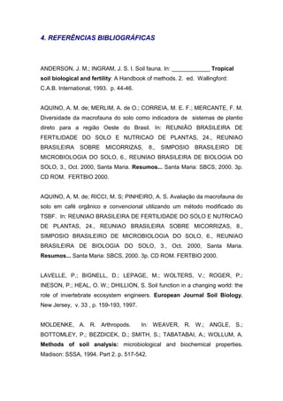 4. REFERÊNCIAS BIBLIOGRÁFICAS



ANDERSON, J. M.; INGRAM, J. S. I. Soil fauna. In: ____________ Tropical
soil biological and fertility: A Handbook of methods. 2. ed. Wallingford:
C.A.B. International, 1993. p. 44-46.


AQUINO, A. M. de; MERLIM, A. de O.; CORREIA, M. E. F.; MERCANTE, F. M.
Diversidade da macrofauna do solo como indicadora de sistemas de plantio
direto para a região Oeste do Brasil. In: REUNIÃO BRASILEIRA DE
FERTILIDADE DO SOLO E NUTRICAO DE PLANTAS, 24., REUNIAO
BRASILEIRA     SOBRE     MICORRIZAS,       8.,   SIMPOSIO   BRASILEIRO      DE
MICROBIOLOGIA DO SOLO, 6., REUNIAO BRASILEIRA DE BIOLOGIA DO
SOLO, 3., Oct. 2000, Santa Maria. Resumos... Santa Maria: SBCS, 2000. 3p.
CD ROM. FERTBIO 2000.


AQUINO, A. M. de; RICCI, M. S; PINHEIRO, A. S. Avaliação da macrofauna do
solo em café orgânico e convencional utilizando um método modificado do
TSBF. In: REUNIAO BRASILEIRA DE FERTILIDADE DO SOLO E NUTRICAO
DE PLANTAS, 24., REUNIAO BRASILEIRA SOBRE MICORRIZAS, 8.,
SIMPOSIO BRASILEIRO DE MICROBIOLOGIA DO SOLO, 6., REUNIAO
BRASILEIRA DE BIOLOGIA DO SOLO, 3., Oct. 2000, Santa Maria.
Resumos... Santa Maria: SBCS, 2000. 3p. CD ROM. FERTBIO 2000.


LAVELLE, P.; BIGNELL, D.; LEPAGE, M.; WOLTERS, V.; ROGER, P.;
INESON, P.; HEAL, O. W.; DHILLION, S. Soil function in a changing world: the
role of invertebrate ecosystem engineers. European Journal Soil Biology,
New Jersey, v. 33 , p. 159-193, 1997.


MOLDENKE, A. R. Arthropods.             In: WEAVER, R. W.; ANGLE, S.;
BOTTOMLEY, P.; BEZDICEK, D.; SMITH, S.; TABATABAI, A.; WOLLUM, A.
Methods of soil analysis: microbiological and biochemical properties.
Madison: SSSA, 1994. Part 2. p. 517-542.
 