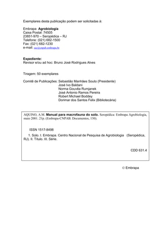 Exemplares desta publicação podem ser solicitadas à:

Embrapa Agrobiologia
Caixa Postal: 74505
23851-970 – Seropédica – RJ
Telefone: (021) 682-1500
Fax: (021) 682-1230
e-mail: sac@cnpab.embrapa.br


Expediente:
Revisor e/ou ad hoc: Bruno José Rodrigues Alves


Tiragem: 50 exemplares

Comitê de Publicações: Sebastião Manhães Souto (Presidente)
                       José Ivo Baldani
                       Norma Gouvêa Rumjanek
                       José Antonio Ramos Pereira
                       Robert Michael Boddey
                       Dorimar dos Santos Felix (Bibliotecária)



AQUINO, A.M. Manual para macrofauna do solo. Seropédica: Embrapa Agrobiologia,
maio 2001. 21p. (Embrapa-CNPAB. Documentos, 130).


    ISSN 1517-8498
   1. Solo. I. Embrapa. Centro Nacional de Pesquisa de Agrobiologia (Seropédica,
RJ). II. Título. III. Série.


                                                                      CDD 631.4




                                                                  © Embrapa
 