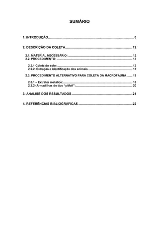 SUMÀRIO


1. INTRODUÇÃO................................................................................................6


2. DESCRIÇÃO DA COLETA...........................................................................12

  2.1. MATERIAL NECESSÁRIO: ............................................................................. 12
  2.2. PROCEDIMENTO: ........................................................................................... 13

     2.2.1 Coleta do solo: .......................................................................................... 13
     2.2.2. Extração e identificação dos animais. .................................................... 17

  2.3. PROCEDIMENTO ALTERNATIVO PARA COLETA DA MACROFAUNA ....... 18

     2.3.1 – Extrator metálico: ................................................................................... 18
     2.3.2- Armadilhas do tipo “pitfall”:.................................................................... 20

3. ANÁLISE DOS RESULTADOS....................................................................21


4. REFERÊNCIAS BIBLIOGRÁFICAS ............................................................22
 
