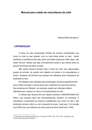 Manual para coleta de macrofauna do solo




                                                                   Adriana Maria de Aquino1



1.INTRODUÇÃO


        A fauna do solo compreende milhões de animais invertebrados que
vivem no solo ou que passam uma ou mais fases ativas no solo.                                 Isolar,
identificar e quantificar todos eles seria uma tarefa impossível. Além disso, não
existe nenhum método que seja universalmente aceito e que extraia todos os
grupos de animais de todos os solos.
        Não sendo possível estudar toda a fauna do solo, são selecionados
grupos de animais, de acordo com objetivo do estudo e os ecossistemas a
serem avaliados, de tal forma que possam ser utilizados como indicadores da
qualidade do solo.
        Os métodos mais utilizados para amostragem da fauna geralmente têm
como critério principal o comprimento e/ou o diâmetro do corpo dos animais.
Nos extratores de “Berlese”, por exemplo, podem ser utilizadas malhas
diferentes para separar os macro e microartrópodos do solo.
        O método aqui descrito tem por objetivo amostrar a MACROFAUNA DO
SOLO, que recupera além dos macroartrópodos, também, as minhocas. A
macrofauna, compreende os maiores invertebrados que vivem no solo e são
facilmente visíveis a olho nu, com o tamanho do corpo maior que 1 cm (Lavelle
et al.1997) e/ou com diâmetro do corpo acima de 2mm (Swift et al. 1979).



1
 Pesquisadora da Embrapa Agrobiologia, Caixa postal 74505, CEP: 23.851-970, Seropédica, RJ.
E-mail: adriana@cnpab.embrapa.br.
 