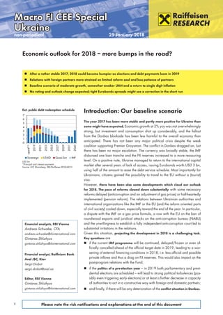 Special
1 Please note the risk notiﬁcations and explanations at the end of this document
Fokus Eurozone
non-periodical 25 January 2018
Macro FI CEE SpecialMacro FI CEE Special
UkraineUkraine
Introduction: Our baseline scenario
The year 2017 has been more stable and partly more positive for Ukraine than
some might have expected. Economic growth at 2% yoy was not overwhelmingly
strong, but investment and consumption shot up considerably, and the fallout
from the Donbas blockade has been less harmful to the overall economy than
anticipated. There has not been any major political crisis despite the weak
coalition supporting Premier Groysman. The conflict in Donbas dragged on, but
there has been no major escalation. The currency was broadly stable, the IMF
disbursed one loan tranche and the FX reserves increased to a more reassuring
level. On a positive note, Ukraine managed to return to the international capital
market after several years of lack of access, issuing Eurobonds worth USD 3 bn,
using half of the amount to ease the debt service schedule. Most importantly for
Ukrainians, citizens gained the possibility to travel to the EU without a (tourist)
visa.
However, there have been also some developments which cloud our outlook
for 2018. The pace of reforms slowed down substantially with some necessary
reforms delayed (anticorruption and an adjustment of gas prices) or half-heartedly
implemented (pension reform). The relations between Ukrainian authorities and
international organizations like the IMF or the EU (and the reform oriented parts
of civil society) cooled down, especially toward the end of the year. In particular,
a dispute with the IMF on a gas price formula, a row with the EU on the ban of
roundwood exports and juridical attacks on the anti-corruption bureau (NABU)
and the unwillingness to establish a fully independent anti-corruption court led to
substantial irritations in the relations.
Given this situation, projecting the development in 2018 is a challenging task.
Key questions are
 if the current IMF programme will be continued, delayed/frozen or even of-
ficially cancelled ahead of the official target date in 2019, leading to a wor-
sening of external financing conditions in 2018, i.e. less official and possible
private inflows and thus a drag on FX reserves. This would also impact on the
post-program relations with the Fund;
 if the politics of a pre-election year – in 2019 both parliamentary and presi-
dential elections are scheduled – will lead to strong political turbulences (pos-
sibly even triggering early elections) or at least a further decrease in capacity
of authorities to act in a constructive way with foreign and domestic partners;
 and finally, if there will be any deterioration of the conﬂict situation in Donbas.
Financial analysts, RBI Vienna
Andreas Schwabe, CFA
andreas.schwabe@rbinternational.com
Gintaras Shlizhyus
gintaras.shlizhyus@rbinternational.com
Financial analyst, Raiffeisen Bank
Aval JSC, Kiev
Sergii Drobot
sergii.drobot@aval.ua
Editor, RBI Vienna
Gintaras Shlizhyus
gintaras.shlizhyus@rbinternational.com
 After a rather stable 2017, 2018 could become bumpier as elections and debt payments loom in 2019
 Relations with foreign partners more strained on limited reform zeal and less patience of partners
 Baseline scenario of moderate growth, somewhat weaker UAH and a return to single digit inﬂation
 No rating and outlook change expected; tight Eurobonds spreads might see a correction in the short run
Economic outlook for 2018 – more bumps in the road?
0
1
2
3
4
5
6
7
upaid**
2019
2021
2023
2025
2027
2029
2031
2040
Sovereign USAID Quasi-Sov IMF
Ext. public debt redemption schedule
USD bn
*Principal and interest payments
Source: IMF, Bloomberg, RBI/Raiffeisen RESEARCH
 