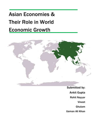 Asian Economies & <br />Their Role in World <br />Economic Growth<br />-438150201930Submitted by:<br />Ankit Gupta<br />Rohit Nayyar<br />Vineet<br />Ghulam<br />Usman Ali Khan<br />ACKNOWLEDGEMENT<br />The fact that we have been able to prepare this project report is due to help and support of many sources. We could not have achieved anything without those sources.<br />First of all we would like to express our enormous gratitude to our Macroeconomics professor Mr.               for his continuous encouragement and guidance throughout the project. His way of thinking and converting ideas into something concrete helped us a lot. He was always there to encourage us, whenever we were down and looking for some support. He helped us to think in right direction and gave us his precious time in spite of having very busy schedule. We thank him for his timely guidance and the pains he took to make us complete this project report.<br />We are also thankful to our parents who were a constant source of inspiration to us. <br />Thank you<br />Introduction<br />Twenty years ago, quot;
Asian marketsquot;
 was the label for countries that were just starting to interest a broader class of investors worldwide. These countries were perceived as having strong (but unrealized) prospects while being somewhat peripheral to the main functioning of the global economy. Ten years ago, many of these Asian emerging markets faced major crises. They had clearly become big enough to shake the financial world, at least in some disturbing moments in 1997–98. The label quot;
Asian emerging marketsquot;
 meant instability, or at least some form of volatility.<br />Today, Asian emerging markets—or, perhaps more descriptively, middle-income countries—have emerged as a major determinant of global prosperity. Over the past five years, these countries have accounted for between one-quarter and one-half of global growth (depending on how it is measured). They have also weathered the recent global financial disturbance well and, through growing financial and trade linkages, have helped keep advanced economies from slowing down. And, now, the way Asian emerging markets handle the latest round of inflation challenges will have profound effects on growth and inflation around the world.<br />Historical background:<br />Remember that there have always been a lot of people living outside what we call the developed countries. Of today’s roughly 6 and a half billion people, only about 1 billion live in relatively rich countries. But for a long time, for various reasons (related to colonialism, communism, and common policy mistakes) most of the world’s poor countries experienced relatively little economic growth.<br />This began to change in the 1960s as a range of developing countries put in place economic policies that produced growth, and the world economy experienced a sustained boom. Many fast-growing developing countries experienced serious bumps, or even the derailing of growth, in the 1970s and 1980s; in fact, this is when the IMF seriously entered the business of lending to Asian markets. Relatively few countries have sustained high rates of growth since the early 1960s—probably no more than a dozen. But by the early to mid-1990s, many more governments had figured out how to run their economies with sustainable budget deficits (or even surpluses), moderate inflation, and avoid overvaluation of their exchange rates. Also, some countries moved to adopt better institutions, either bringing more political stability or a better environment for investment, or both.<br />This time there was a rapid bounce back, sound economic policies quickly prevailed, and existing debt levels turned out not to put a brake on growth. Again, emerging market policymakers learned some important lessons. Many of them took the view that their countries should carry more foreign exchange reserves, particularly as they opened up to financial flow of all kinds. It is increasingly hard to avoid substantial financial flows when things go well, and this was an understandable view to take.<br />Some policymakers also took the view that exchange rates should err more on the side of being undervalued. Whether this was ultimately such a good idea remains to be seen, but there is no question that it contributed to at least half a decade of strong growth across a wide range of Asian markets.<br />Role reversal<br />Asian markets have grown fast during the past 10 years. They have sustained this growth, in the face of substantial financial turbulence in advanced economies during the past 12 months, for three main reasons.<br />First, although Asian markets are highly connected to the world in terms of goods flows, they are not (yet) fully connected in terms of financial flows. The banks in Asian market countries perhaps became more cautious after the problems of the 1990s. Or perhaps they just had better opportunities at home. In any case, Asian markets were generally not exposed to any significant degree to the problems in U.S. subprime mortgages or associated financial instruments.<br />Second, emerging markets have continued to maintain sound economic polices. Unlike during some previous booms, they did not throw fiscal caution to the wind. And problematic behaviors, such as various forms of rent-seeking or corruption, seem to have been controlled much more effectively in this boom compared with past booms.<br />Third, global trade remains strong and so-called south-south trade (not involving advanced economies) has proved resilient. Countries understand that throwing up trade barriers should be avoided at all costs. The global trading rules have held up so far under considerable pressure. This has been of great benefit to Asian markets.<br />As a result, over the past year, it is Asian markets that have played a relatively stabilizing role, helping to offset repeated waves of financial concern (and even capital flight from entire classes of securities) in advanced economies. This is a reversal of the usual roles; it is also the first time in recorded history that Asian markets have played such a role.<br />No good deed goes unpunished, and the same is true for economic policies. It is precisely the resilience of Asian markets that now underpins high commodity prices, including for energy, food, and industrial inputs. This adds an inflationary shock to the mix facing all countries.<br />This inflationary shock comes at the same time as, and in spite of, a slowdown in the United States and in some other advanced economies. Again, this is a great reversal compared with the past 20 years, during which time low prices for manufactured goods helped keep down inflation in developed countries. Now the effect of Asian market prosperity is to increase prices in advanced economies, rather than decrease them. Also, energy intensity has declined, and food comprises a relatively small share of consumer expenditures in advanced economies.<br />Current Crisis<br />It was never meant to happen again, but the world economy is now mired in the most severe financial crisis since the Great Depression. In little over a year, the mid-2007 subprime mortgage debacle in the United States of America has developed into a global financial crisis and started to move the global economy into a recession. Aggressive monetary policy action in the United States and massive liquidity injections by the central banks of the major developed countries were unable to avert this crisis. Several major financial institutions in the United States and Europe have failed, and stock market and commodity prices have collapsed and become highly volatile. Interbank lending in most developed countries has come to a virtual standstill, and the spread between the interest rate on interbank loans and treasury bills has surged to the highest level in decades. Retail businesses and industrial firms, both large and small, are finding it increasingly difficult to obtain credit as banks have become reluctant to lend, even to long-time customers. In October2008, the financial crisis escalated further with sharp falls on stock markets in both developed and emerging economies. Many countries experienced their worst ever weekly selloff in equity markets.<br />Since early October, policymakers in the developed countries have come up with a number of more credible and internationally concerted emergency plans. Compared with the earlier piecemeal approach, which had failed to prevent the crisis from spreading, the latest plans are more comprehensive and better coordinated. The measures have reshaped the previously deregulated financial landscape; massive public funding was made available to recapitalize banks, with the Government taking partial or full ownership of failed financial institutions and providing blanket guarantees on bank deposits and other financial assets in order to restore confidence in financial markets and stave off complete systemic failure. Governments in both developed and developing countries have started to put together fiscal and monetary stimulus packages in order to prevent the global financial crisis from turning into another Great Depression.<br />Well, it is hard to predict, but doing nothing would almost certainly have further aggravated the downside risks and more likely than not pushed the world economy into a deeper crisis. It should be appreciated, however, that it will take time for most of these policy measures to take effect; the restoring of confidence among financial market agents and normalization of credit supplies will take months, if not years, if past crises can be seen as a guide. Furthermore, it typically takes some time before problems in financial markets are felt in the real economy. Consequently, it seems inevitable that the major economies will see significant economic contraction in the immediate period ahead and that recovery may not materialize any time soon, even if the bailout and stimulus packages succeed. Moreover, the immediate fiscal costs of the emergency measures will be huge, and it is uncertain how much of these can eventually be recovered from market agents or through economic recovery. This poses an additional macroeconomic challenge.<br />Most developed economies entered into recession during the second half of<br />2008, and the economic slowdown has spread to developing countries and the economies In transition. According to the United Nations baseline forecast, world gross product (WGP) is expected to slow to a meager 1.0 per cent in 2009, a sharp deceleration from the 2.5 per cent growth estimated for 2008 and well below the more robust growth in previous Years. The baseline forecast assumes that it will take six to nine months for Financial markets in developed countries to return to normalcy, assuming central banks in the United States, Europe and Japan provide further monetary stimulus from the end of 2008 and on into 2009.<br />Uncertainties surrounding this forecast are high, as shown by the confidence Interval around the baseline forecast. In a more pessimistic scenario, both the fire sale of financial assets and the credit crunch would last longer, while monetary stimulus would prove ineffective in the short run and fiscal stimulus would turn out to be too little, too late. This would then lead to worldwide recession in 2009, with global output falling by 0.4 per cent, and postpone recovery to, at best, the following year. In a more optimistic scenario, a large-scale fiscal stimulus coordinated among major economies would stave off the worst of the crisis, yet—for the reasons indicated—it would not prevent a significant slowdown of the global economy in 2009.<br />The United States may have plunged the world into a sharp economic downturn, but it will take the combined efforts of China, India and other Asian nations to lead the global economy out of what is likely to be a long and painful recession. THE GLOBAL economic crisis should be viewed by Asia’s policymakers as an opportunity to expand investment in “desperately” needed public goods. <br />“This is the region of the world with the fastest urbanization, with the most dramatic need for pollution control, for cleaning up the energy sector, for cleaning up the rivers, for sustainable urban development, for accommodating the migration of hundreds of millions of people from rural areas to urban areas. So, this crisis is an opportunity for Asia given the chronic underinvestment in public goods. Public spending has a very high social return and also has a very high macroeconomic purpose right now.quot;
<br />It has around $4 trillion in foreign exchange reserves, large current account surpluses and low inflation, Asia is well placed to expand public spending.<br />“Asia can continue to have robust growth even as the exports decline,” The substantial reserves of Asia's two largest economies - Japan and China - would be a key to a quick recovery.<br /> Japan, with $1 trillion in reserves, adopt a more expansionary stance on monetary <br />policy, and making long term yen credit lines more readily available in the region — particularly in South Korea and ASEAN —to help boost growth. Meanwhile, China’s “main role should be to keep the Chinese economy growing and keep buying from the rest of the region.” <br />With the region's macroeconomic strengths, the crisis should be viewed as an opportunity to rebalance public and private sectors, and short-term macroeconomic with long-term investment interests.<br />China alone may be only 6 percent of the world economy.”But together with India, Brazil and other big Asian nations, they represent about 30 percent of global GDP. The Asian countries are the solution to the overall global slump.quot;
 <br />The Chinese & Indian economies, for all their success since emerging from economic isolation in the 1980s, was at a major turning point that would require a fundamental adjustment in its approach to development.<br />13335-511175<br />From the above data it can be easily concluded that it’s Economies in transition and developing countries which are contributing most to the Growth of world output from last 5 years and it can also be seen easily that in the coming years these are economies in taransition and developing economies which will dictate the future prospects of global economy or which will become the citadels of growth in the future.<br />-578485-1008380<br />In the baseline scenario, income per capita for the world as whole is expected to decline in 2009. This will be the case not only in the developed economies but also in many developing countries, where per capita income growth will be negative or well below what is needed to address poverty reduction.<br />The vast majority of countries are experiencing a sharp reversal in the robust Growth registered during the period 2002-2007. For example, among the 160 economies in the world for which data is collected, the number of economies that had an annual growth in gross domestic product (GDP) per capita of 3 per cent or higher is estimated to have dropped from 106 in 2007 to 83 in 2008, and this is expected to decline further, to 52, in 2009. Among the 107 developing countries, this number is estimated to have dropped from 70 in 2007 to 57 in 2008, and to decline significantly further in 2009 to 29.<br />-605155-309880<br />Above figure consolidates data from 160 economies around the world. It shows the real per capita GDP growth in developed and developing countries from 2003-2009. It can be easily find out through the analysis of the above figure that its developing economies which are the major players and which will become the citadels tommorow. Asian economies are growing at a robust rate today, despite of american crisis the asian economies will come out with flying colors.<br />-605155-619125     <br />An insight of Asian Economies<br />Asian countries have opened their economies to foreign trade and investment and have aggressively integrated with the global economy. They have generally done well in this process and Asia has the best record of economic development and poverty reduction compared with any other region. This has given Asian Economies confidence to think of deeper economic integration among ourselves. Regional integration is taking place in Europe and in North America in parallel with the steps to achieve multi-lateral liberalization. The concept of Asian economic integration is therefore a logical development as a means of promoting the common prosperity and well-being of the people of Asia. <br />In other parts of the world, successful regional integration has been driven by prior political closeness. Asia is different in this respect because it includes a much greater diversity of countries at very different levels of development and also with very different political systems. However, commonality of economic interests is also a powerful driver and there are strong economic forces which justify greater integration. In the case of Asia, unlike Europe, it is possible that economics will lead in the integration process and politics will follow. <br />India has long admired the remarkable economic performance of many Asian countries, which led people all over the world to view Asia as a success story in development. In fact, when India embarked on a process of economic reforms in the 1980s, the move was in part stimulated by the demonstrably superior performance of East Asian countries such as South Korea, the Taiwan province of China and later China itself and the countries of South-East Asia, all of which demonstrated that market oriented policies, with a particular focus on exports, could be a recipe for rapid economic growth and poverty reduction. <br /> A much quoted recent study by Goldman Sachs has identified Brazil, Russia, India and China as the set of large emerging markets projected to grow rapidly over the next thirty years. Within the group, India's potential growth rate has been projected to be the fastest - around eight percent per year - faster even than China, which is currently, and has been for many years, the fastest growing economy, but is expected to slow down in future. According to this study, by 2040, India will become the third largest economy after the USA and China. This projection has been adopted by the US National Intelligence Council's 2020 report quot;
Mapping the Global Futurequot;
. <br />One of our major priorities is to upgrade infrastructure, including especially roads, electric power, ports, railways and irrigation. In all these areas, the objective is to bridge the gap between our infrastructure and the standard of infrastructure in East Asia. Large investments needed in the health sector and in education, particularly in rural areas, to make up the gaps which exist in social indicators. These indicate the scope of growth in Asian economies.<br />Asian community would release enormous creative energies of Asian people. One cannot but be captivated by the vision of an integrated market, spanning the distance from the Himalayas to the Pacific Ocean, linked by efficient road, rail, air and shipping services. This community of nations would constitute an quot;
arc of advantagequot;
 across which there would be large scale movement of people, capital, ideas and creativity. Such a community would be roughly the size of the European Union in terms of income, and bigger than NAFTA in terms of trade. It would account for half the world's population, and it would hold foreign exchange reserves exceeding those of the EU and NAFTA put together. <br />We appreciate that it will take a great deal of time, energy and perseverance to translate this vision into reality. But we should at least start thinking about the idea and develop the roadmap for its realization. <br />Some initiatives towards Asian regional cooperation have already gained momentum. Developments such as the Chiang Mai Initiative, the creation of an Asian Bond market, the proposal for an Asian Exim Bank, are examples which highlight the emergence of a distinct Asian consciousness. Their reach could be expanded. Another encouraging development which would point to a cooperative architecture in Asia is the East Asia Summit to be held in Malaysia towards the end of this year, with the participation of ASEAN, Japan, China, South Korea and India. This could prove to be the beginning of a more permanent forum, leading to the creation of an East Asian Community. <br /> Asia has emerged as one of the world’s fastest growing regions since the late 1990s and has shown notable development potential. This is significant for a region comprising largely of small landlocked economies with no access to the sea for trade. Among the advantages, of the region are its high- priced commodities (oil, gas, cotton and gold), reasonable infrastructure and human capital as legacies of Soviet rule; and a strategic location. Furthermore, many Asian Republics have embarked on market-oriented economic reforms to boost economic performance and private sector competitiveness.<br />Asia’s Economy: Mapping Future Prospects considers the region’s economic prospects to 2025. It charts recent economic performance, highlighting the economic revival. It also synthesizes recent forecasts and constructs scenarios for future economic variables against a constant global background. Projections include, among others, gross domestic product (GDP), manufactured exports per head, GDP per capita and poverty. A special theme chapter develops a manufacturing competitiveness index to compare the CARs with other transition economies and explores the impact of economic reform and supply side factors (e.g. foreign investment and human capital) on industrial performance.<br />Recent Economic Revival<br />Following a prolonged period of slow and negative growth, the region (Azerbaijan, Kazakhstan, Kyrgyz Republic, Tajikistan, Turkmenistan, and Uzbekistan) seems to have turned the corner during the last few years and an economic recovery seems under way. Some features include:<br />Asia’s situation<br />-496570596900<br />-509270445135Global Indicators<br />Current and forward looking Indicators<br />-7683594615<br />The future ahead<br />Studies by a leading Indian think-tank show that economic integration within the East Asian Community has the potential to generate welfare gains of up to US$ 210 billion. Another recent joint study by Asian Development Bank, World Bank and the Japan Bank for International Cooperation concludes that developing countries in Asia need to spend more than a trillion dollars over the next five years on roads, water, communications, power and other infrastructure to cope with the rapidly expanding cities, increasing populations, and the growing demands of the private sector. Monetary and financial cooperation in Asia, designed to mobilize the huge foreign exchange reserves of Asian countries for development of regional commons and regional infrastructure, could have the potential of creating hundreds of billions of dollars of additional output to overcome these constraints. <br />The major countries of Asia are already engaged in developing preferential trading arrangements between themselves. This should continue, but we must also keep in mind that the larger East Asian Community offers the opportunity to build a broader regional trade and investment architecture which can overcome the sub-optimal benefits of bilateral arrangements and build stronger synergies and deeper complementarities for greater mutual advantage. <br />Cooperation for ensuring energy security can be another highly lucrative collective Endeavour for the East Asian Community as many of its members are amongst the largest consumers and importers of energy in the world. Two possible areas of such Asian energy cooperation could be building an Asian Strategic Petroleum Reserve and creating an Asian Emergency Response System. The cooperation could also extend to cover the joint patrolling of the sea-lanes through which pass the bulk of the oil and gas supplies for the region. The possibility of building an Asian gas or oil pipeline is also promising through collaborative efforts. <br />Cooperation in the development of transport infrastructure and connectivity is another area of promise for the East Asian Community. In addition, collective venture in core technologies for addressing the digital divide and nutritional and health related issues also presents opportunities for fruitful cooperation especially in fighting the common challenges of poverty and underdevelopment in the region. <br />The possibilities are indeed enormous today; Asia stands at the cusp of exciting times, which hold a bright promise for our future collective endeavors. It shares the responsibility to shape collaboration to liberate the creative energies of the entire region. We must put in place a political and economic architecture which is conducive to Asia's emergence as a pre-eminent region of stability and prosperity. This can make the 21st century the Asian century in the truest sense.<br />
