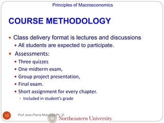 Principles of Macroeconomics
10
COURSE METHODOLOGY
 Class delivery format is lectures and discussions
 All students are expected to participate.
 Assessments:
 Three quizzes
 One midterm exam,
 Group project presentation,
 Final exam.
 Short assignment for every chapter.
 Included in student’s grade
Prof Jean-Pierre Mulumba Ph. D.
 