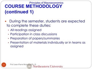Principles of Macroeconomics
11
COURSE METHODOLOGY
(continued 1)
 During the semester, students are expected
to complete these duties:
• All readings assigned
• Participation in class discussions
• Preparation of papers/summaries
• Presentation of materials individually or in teams as
assigned
Prof Jean-Pierre Mulumba Ph. D.
 