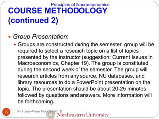 Principles of Macroeconomics
12
COURSE METHODOLOGY
(continued 2)
 Group Presentation:
 Groups are constructed during the semester. group will be
required to select a research topic on a list of topics
presented by the instructor (suggestion: Current Issues in
Macroeconomics, Chapter 19). The group is constituted
during the second week of the semester. The group will
research articles from any source, NU databases, and
library resources to do a PowerPoint presentation on the
topic. The presentation should be about 20-25 minutes
followed by questions and answers. More information will
be forthcoming.
Prof Jean-Pierre Mulumba Ph. D.
 