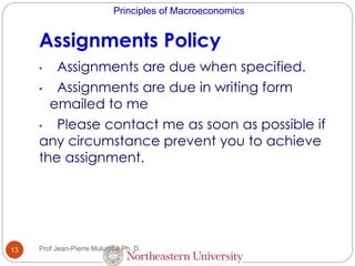 Principles of Macroeconomics
Assignments Policy
13
• Assignments are due when specified.
• Assignments are due in writing form
emailed to me
• Please contact me as soon as possible if
any circumstance prevent you to achieve
the assignment.
Prof Jean-Pierre Mulumba Ph. D.
 