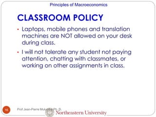 Principles of Macroeconomics
CLASSROOM POLICY
16
• Laptops, mobile phones and translation
machines are NOT allowed on your desk
during class.
• I will not tolerate any student not paying
attention, chatting with classmates, or
working on other assignments in class.
Prof Jean-Pierre Mulumba Ph. D.
 