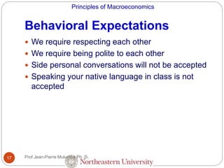 Principles of Macroeconomics
Behavioral Expectations
17
 We require respecting each other
 We require being polite to each other
 Side personal conversations will not be accepted
 Speaking your native language in class is not
accepted
Prof Jean-Pierre Mulumba Ph. D.
 