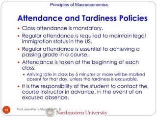 Principles of Macroeconomics
Attendance and Tardiness Policies
18
 Class attendance is mandatory.
 Regular attendance is required to maintain legal
immigration status in the US.
 Regular attendance is essential to achieving a
passing grade in a course.
 Attendance is taken at the beginning of each
class.
 Arriving late in class by 5 minutes or more will be marked
absent for that day, unless the tardiness is excusable.
 It is the responsibility of the student to contact the
course Instructor in advance, in the event of an
excused absence.
Prof Jean-Pierre Mulumba Ph. D.
 