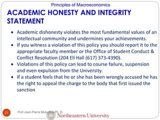 Principles of Macroeconomics
ACADEMIC HONESTY AND INTEGRITY
STATEMENT
 Academic dishonesty violates the most fundamental values of an
intellectual community and undermines your achievements.
 If you witness a violation of this policy you should report it to the
appropriate faculty member or the Office of Student Conduct &
Conflict Resolution (204 Ell Hall (617) 373-4390).
 Violations of this policy can lead to course failure, suspension
and even expulsion from the University.
 If a student feels that he or she has been wrongly accused he has
the right to appeal the charge to the body that first issued the
sanction
21 Prof Jean-Pierre Mulumba Ph. D.
 