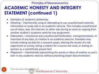 Principles of Macroeconomics
ACADEMIC HONESTY AND INTEGRITY
STATEMENT (continued 1)
 Examples of academic dishonesty
 Cheating – intentionally using or attempting to use unauthorized materials,
information or study aids in an academic exercise. This includes unauthorized
use of notes, text, the Internet, or other aids during an exam or copying from
another student’s academic work for any assignment.
 Fabrication – intentional and unauthorized falsification, misrepresentation, or
invention of any data, or citation in an academic exercise. Examples may
include making up data for a research paper, altering the results of a lab
experiment or survey, listing a citation for a source not used, or stating an
opinion as a scientifically proven fact.
 Plagiarism – intentionally representing the words or ideas of another as one’s
own in any academic exercise without providing proper documentation.
22 Prof Jean-Pierre Mulumba Ph. D.
 