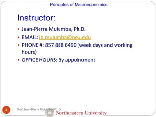 Principles of Macroeconomics
Instructor:
4
 Jean-Pierre Mulumba, Ph.D.
 EMAIL: jp.mulumba@neu.edu
 PHONE #: 857 888 6490 (week days and working
hours)
 OFFICE HOURS: By appointment
Prof Jean-Pierre Mulumba Ph. D.
 