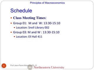 Principles of Macroeconomics
Schedule
5
 Class Meeting Times:
 Group 01: M and W: 13:30-15:10
 Location: Snell Library 002
 Group 03: M and W : 13:30-15:10
 Location: Ell Hall 411
Prof Jean-Pierre Mulumba Ph. D.
 