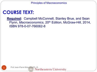 Principles of Macroeconomics
6
COURSE TEXT:
Required: Campbell McConnell, Stanley Brue, and Sean
Flynn, Macroeconomics, 20th Edition, McGraw-Hill, 2014,
ISBN 978-0-07-766062-8
Prof Jean-Pierre Mulumba Ph. D.
 