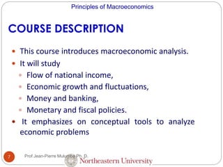 Principles of Macroeconomics
7
COURSE DESCRIPTION
 This course introduces macroeconomic analysis.
 It will study
 Flow of national income,
 Economic growth and fluctuations,
 Money and banking,
 Monetary and fiscal policies.
 It emphasizes on conceptual tools to analyze
economic problems
Prof Jean-Pierre Mulumba Ph. D.
 