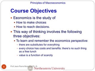 Principles of Macroeconomics
Course Objectives
Prof Jean-Pierre Mulumba Ph. D.8
 Economics is the study of
 How to make choices
 How to reach decisions.
 This way of thinking involves the following
three objectives:
 To learn and remember the economics perspective:
 there are substitutes for everything
 every choice has costs and benefits: there’s no such thing
as a free lunch
 value is a function of scarcity
 