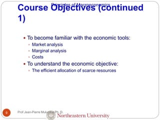 Principles of Macroeconomics
Course Objectives (continued
1)
Prof Jean-Pierre Mulumba Ph. D.9
 To become familiar with the economic tools:
 Market analysis
 Marginal analysis
 Costs
 To understand the economic objective:
 The efficient allocation of scarce resources
 