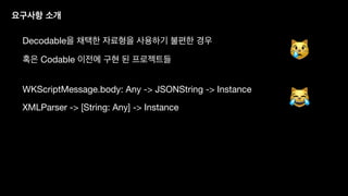 요구사항 소개
Decodable을 채택한 자료형을 사용하기 불편한 경우
혹은 Codable 이전에 구현 된 프로젝트들
WKScriptMessage.body: Any -> JSONString -> Instance
XMLParser -> [String: Any] -> Instance
😿
😹
 