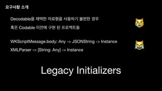 요구사항 소개
Decodable을 채택한 자료형을 사용하기 불편한 경우
혹은 Codable 이전에 구현 된 프로젝트들
WKScriptMessage.body: Any -> JSONString -> Instance
XMLParser -> [String: Any] -> Instance
Legacy Initializers
😿
😹
 