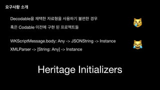 Heritage Initializers
요구사항 소개
Decodable을 채택한 자료형을 사용하기 불편한 경우
혹은 Codable 이전에 구현 된 프로젝트들
WKScriptMessage.body: Any -> JSONString -> Instance
XMLParser -> [String: Any] -> Instance
😿
😹
 