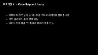 비교대상 #1 - Code Snippet Library
- 외부에 미리 만들어 둔 텍스트를 그대로 에디터에 붙여줍니다
- 코드 플레이스 홀더 작성 가능
- 라이브러리 패널 / 단축키로 빠르게 호출 가능
 