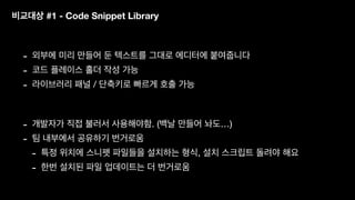 비교대상 #1 - Code Snippet Library
- 외부에 미리 만들어 둔 텍스트를 그대로 에디터에 붙여줍니다
- 코드 플레이스 홀더 작성 가능
- 라이브러리 패널 / 단축키로 빠르게 호출 가능
- 개발자가 직접 불러서 사용해야함. (백날 만들어 놔도…)
- 팀 내부에서 공유하기 번거로움
- 특정 위치에 스니펫 파일들을 설치하는 형식, 설치 스크립트 돌려야 해요
- 한번 설치된 파일 업데이트는 더 번거로움
 