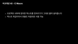 비교대상 #2 - C Macro
- 프로젝트 내부에 정의한 텍스트를 전처리기가 그대로 붙여 넣어줍니다
- 텍스트 취급이라서 호출도 마음대로 사용 가능
 
