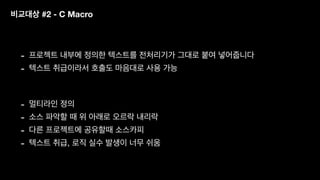 비교대상 #2 - C Macro
- 프로젝트 내부에 정의한 텍스트를 전처리기가 그대로 붙여 넣어줍니다
- 텍스트 취급이라서 호출도 마음대로 사용 가능
- 멀티라인 정의
- 소스 파악할 때 위 아래로 오르락 내리락
- 다른 프로젝트에 공유할때 소스카피
- 텍스트 취급, 로직 실수 발생이 너무 쉬움
 