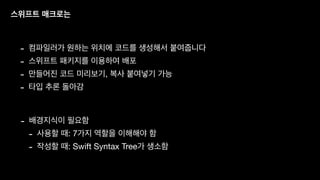 스위프트 매크로는
- 컴파일러가 원하는 위치에 코드를 생성해서 붙여줍니다
- 스위프트 패키지를 이용하여 배포
- 만들어진 코드 미리보기, 복사 붙여넣기 가능
- 타입 추론 돌아감
- 배경지식이 필요함
- 사용할 때: 7가지 역할을 이해해야 함
- 작성할 때: Swift Syntax Tree가 생소함
 