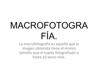 MACROFOTOGRA
FÍA.
La macrofotografía es aquella que la
imagen obtenida tiene el mismo
tamaño que el sujeto fotografiado o
hasta 10 veces más.

 
