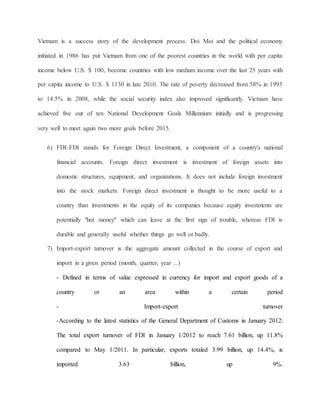 Vietnam is a success story of the development process. Doi Moi and the political economy 
initiated in 1986 has put Vietnam from one of the poorest countries in the world with per capita 
income below U.S. $ 100, become countries with low medium income over the last 25 years with 
per capita income to U.S. $ 1130 in late 2010. The rate of poverty decreased from 58% in 1993 
to 14.5% in 2008, while the social security index also improved significantly. Vietnam have 
achieved five out of ten National Development Goals Millennium initially and is progressing 
very well to meet again two more goals before 2015. 
6) FDI: FDI stands for Foreign Direct Investment, a component of a country's national 
financial accounts. Foreign direct investment is investment of foreign assets into 
domestic structures, equipment, and organizations. It does not include foreign investment 
into the stock markets. Foreign direct investment is thought to be more useful to a 
country than investments in the equity of its companies because equity investments are 
potentially "hot money" which can leave at the first sign of trouble, whereas FDI is 
durable and generally useful whether things go well or badly. 
7) Import-export turnover is the aggregate amount collected in the course of export and 
import in a given period (month, quarter, year ...) 
- Defined in terms of value expressed in currency for import and export goods of a 
country or an area within a certain period 
- Import-export turnover 
-According to the latest statistics of the General Department of Customs in January 2012: 
The total export turnover of FDI in January 1/2012 to reach 7.61 billion, up 11.8% 
compared to May 1/2011. In particular, exports totaled 3.99 billion, up 14.4%, is 
imported 3.63 billion, up 9%. 
 