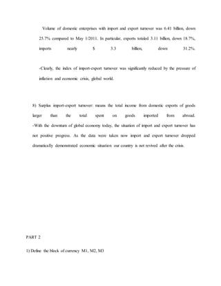 Volume of domestic enterprises with import and export turnover was 6.41 billion, down 
25.7% compared to May 1/2011. In particular, exports totaled 3.11 billion, down 18.7%, 
imports nearly $ 3.3 billion, down 31.2%. 
-Clearly, the index of import-export turnover was significantly reduced by the pressure of 
inflation and economic crisis, global world. 
8) Surplus import-export turnover: means the total income from domestic exports of goods 
larger than the total spent on goods imported from abroad. 
-With the downturn of global economy today, the situation of import and export turnover has 
not positive progress. As the data were taken now import and export turnover dropped 
dramatically demonstrated economic situation our country is not revived after the crisis. 
PART 2 
1) Define the block of currency M1, M2, M3 
 