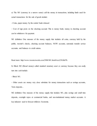 a) The M1 (currency in a narrow sense): call the money in transactions, including funds used for 
actual transactions for the sale of goods include: 
- Coins, paper money by the central bank released 
- Cost of sign posts on the checking account: This is money bank; money in checking account 
can be withdrawn for payment. 
M1 definition: One measure of the money supply that includes all coins, currency held by the 
public, traveler's checks, checking account balances, NOW accounts, automatic transfer service 
accounts, and balances in credit unions. 
Read more: http://www.investorwords.com/2908/M1.html#ixzz23FdibJ7k 
b) Block M2 (Broad money) called standard monetary asset or currency because they can easily 
turn into cash include: 
- Block M1. 
- Other assets are money very close substitute for money transactions such as savings accounts, 
Term deposits... 
M2 definition: One measure of the money supply that includes M1, plus savings and small time 
deposits, overnight repos at commercial banks, and non-institutional money market accounts. A 
key indicator used to forecast inflation Economic. 
 