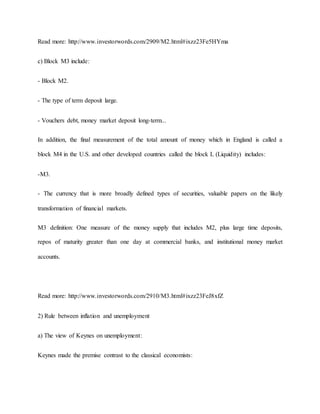 Read more: http://www.investorwords.com/2909/M2.html#ixzz23Fe5HYma 
c) Block M3 include: 
- Block M2. 
- The type of term deposit large. 
- Vouchers debt, money market deposit long-term... 
In addition, the final measurement of the total amount of money which in England is called a 
block M4 in the U.S. and other developed countries called the block L (Liquidity) includes: 
-M3. 
- The currency that is more broadly defined types of securities, valuable papers on the likely 
transformation of financial markets. 
M3 definition: One measure of the money supply that includes M2, plus large time deposits, 
repos of maturity greater than one day at commercial banks, and institutional money market 
accounts. 
Read more: http://www.investorwords.com/2910/M3.html#ixzz23FeJ8xfZ 
2) Rule between inflation and unemployment 
a) The view of Keynes on unemployment: 
Keynes made the premise contrast to the classical economists: 
 