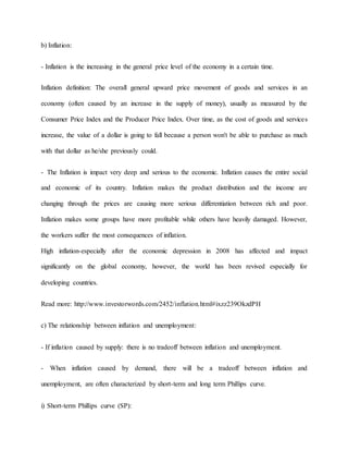 b) Inflation: 
- Inflation is the increasing in the general price level of the economy in a certain time. 
Inflation definition: The overall general upward price movement of goods and services in an 
economy (often caused by an increase in the supply of money), usually as measured by the 
Consumer Price Index and the Producer Price Index. Over time, as the cost of goods and services 
increase, the value of a dollar is going to fall because a person won't be able to purchase as much 
with that dollar as he/she previously could. 
- The Inflation is impact very deep and serious to the economic. Inflation causes the entire social 
and economic of its country. Inflation makes the product distribution and the income are 
changing through the prices are causing more serious differentiation between rich and poor. 
Inflation makes some groups have more profitable while others have heavily damaged. However, 
the workers suffer the most consequences of inflation. 
High inflation-especially after the economic depression in 2008 has affected and impact 
significantly on the global economy, however, the world has been revived especially for 
developing countries. 
Read more: http://www.investorwords.com/2452/inflation.html#ixzz239OkzdPH 
c) The relationship between inflation and unemployment: 
- If inflation caused by supply: there is no tradeoff between inflation and unemployment. 
- When inflation caused by demand, there will be a tradeoff between inflation and 
unemployment, are often characterized by short-term and long term Phillips curve. 
i) Short-term Phillips curve (SP): 
 