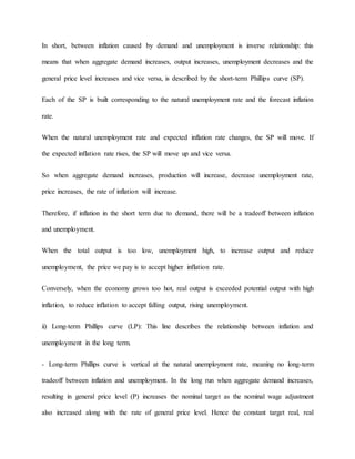 In short, between inflation caused by demand and unemployment is inverse relationship: this 
means that when aggregate demand increases, output increases, unemployment decreases and the 
general price level increases and vice versa, is described by the short-term Phillips curve (SP). 
Each of the SP is built corresponding to the natural unemployment rate and the forecast inflation 
rate. 
When the natural unemployment rate and expected inflation rate changes, the SP will move. If 
the expected inflation rate rises, the SP will move up and vice versa. 
So when aggregate demand increases, production will increase, decrease unemployment rate, 
price increases, the rate of inflation will increase. 
Therefore, if inflation in the short term due to demand, there will be a tradeoff between inflation 
and unemployment. 
When the total output is too low, unemployment high, to increase output and reduce 
unemployment, the price we pay is to accept higher inflation rate. 
Conversely, when the economy grows too hot, real output is exceeded potential output with high 
inflation, to reduce inflation to accept falling output, rising unemployment. 
ii) Long-term Phillips curve (LP): This line describes the relationship between inflation and 
unemployment in the long term. 
- Long-term Phillips curve is vertical at the natural unemployment rate, meaning no long-term 
tradeoff between inflation and unemployment. In the long run when aggregate demand increases, 
resulting in general price level (P) increases the nominal target as the nominal wage adjustment 
also increased along with the rate of general price level. Hence the constant target real, real 
 