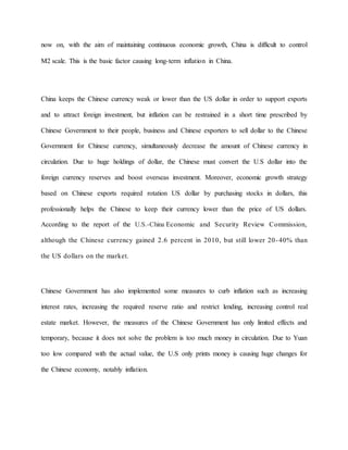 now on, with the aim of maintaining continuous economic growth, China is difficult to control 
M2 scale. This is the basic factor causing long-term inflation in China. 
China keeps the Chinese currency weak or lower than the US dollar in order to support exports 
and to attract foreign investment, but inflation can be restrained in a short time prescribed by 
Chinese Government to their people, business and Chinese exporters to sell dollar to the Chinese 
Government for Chinese currency, simultaneously decrease the amount of Chinese currency in 
circulation. Due to huge holdings of dollar, the Chinese must convert the U.S dollar into the 
foreign currency reserves and boost overseas investment. Moreover, economic growth strategy 
based on Chinese exports required rotation US dollar by purchasing stocks in dollars, this 
professionally helps the Chinese to keep their currency lower than the price of US dollars. 
According to the report of the U.S.-China Economic and Security Review Commission, 
although the Chinese currency gained 2.6 percent in 2010, but still lower 20 -40% than 
the US dollars on the market. 
Chinese Government has also implemented some measures to curb inflation such as increasing 
interest rates, increasing the required reserve ratio and restrict lending, increasing control real 
estate market. However, the measures of the Chinese Government has only limited effects and 
temporary, because it does not solve the problem is too much money in circulation. Due to Yuan 
too low compared with the actual value, the U.S only prints money is causing huge changes for 
the Chinese economy, notably inflation. 
 