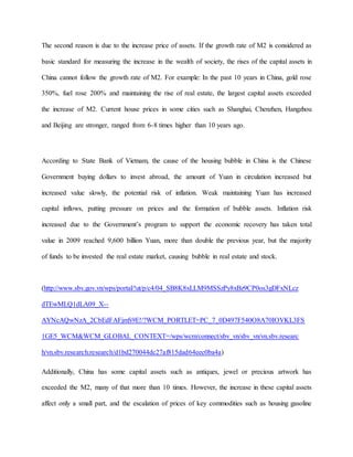 The second reason is due to the increase price of assets. If the growth rate of M2 is considered as 
basic standard for measuring the increase in the wealth of society, the rises of the capital assets in 
China cannot follow the growth rate of M2. For example: In the past 10 years in China, gold rose 
350%, fuel rose 200% and maintaining the rise of real estate, the largest capital assets exceeded 
the increase of M2. Current house prices in some cities such as Shanghai, Chenzhen, Hangzhou 
and Beijing are stronger, ranged from 6-8 times higher than 10 years ago. 
According to State Bank of Vietnam, the cause of the housing bubble in China is the Chinese 
Government buying dollars to invest abroad, the amount of Yuan in circulation increased but 
increased value slowly, the potential risk of inflation. Weak maintaining Yuan has increased 
capital inflows, putting pressure on prices and the formation of bubble assets. Inflation risk 
increased due to the Government’s program to support the economic recovery has taken total 
value in 2009 reached 9,600 billion Yuan, more than double the previous year, but the majority 
of funds to be invested the real estate market, causing bubble in real estate and stock. 
(http://www.sbv.gov.vn/wps/portal/!ut/p/c4/04_SB8K8xLLM9MSSzPy8xBz9CP0os3gDFxNLcz 
dTEwMLQ1dLA09_X-- 
AYNcAQwNzA_2CbEdFAFjmS9E!/?WCM_PORTLET=PC_7_0D497F540O8A70IOVKL3FS 
1GE5_WCM&WCM_GLOBAL_CONTEXT=/wps/wcm/connect/sbv_vn/sbv_vn/vn.sbv.researc 
h/vn.sbv.research.research/d1bd270044dc27af815dad64eec0ba4a) 
Additionally, China has some capital assets such as antiques, jewel or precious artwork has 
exceeded the M2, many of that more than 10 times. However, the increase in these capital assets 
affect only a small part, and the escalation of prices of key commodities such as housing gasoline 
 