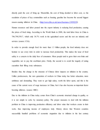 directly push the cost of living up. Meanwhile, the cost of living decided to labor cost, so the 
escalation of prices of key commodities such as housing, gasoline has become the second biggest 
reason causing inflation in China. (http://www.bbc.co.uk/news/business-13959239) 
Human resources and labor poured into the export industry is reducing food production, causing 
the prices of food rising. According to the World Bank in 2008, the total labor force in China is 
786,794,550.7, which only 36.7% work in the agricultural sector and the rest are industry and 
services (source: CIA). 
In order to provide enough food for more than 1.3 billion people, the food industry does not 
hesitate to use every trick in order to increase food productivity. This makes the issue of food 
safety is a concern in the daily lives of consumers. More people tend to grow their own fruits and 
vegetables not to pay the exorbitant price. Firstly, the second is to avoid the tragedy of eating 
cucumber fruit filling toxic substances. 
Besides that, the change in the structure of Chinese labor impacts on inflation in the country. 
Unlike predecessors, the new generation of workers in China today has better education, more 
ambitious and demanding. They want to get high salary, worth the labor spent, and this is the 
cause of the current wave of wage increases in China, but it has also become an important factor 
boosting inflation. (source: BBC) 
Due to the inflation in China today comes from China’s economic structural change in quality, so 
it is not simple to solve by monetary policy. The proper measures to deal with the inflation 
problem in China is improving production efficiency and labor value that workers create in their 
work, thus improving income of employees truly. History shows that Western countries 
successfully handled problems of economic stagnation due to inflation in the last century 
 