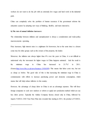 workers do not want to do the job with an extremely low wages and hard work in the industrial 
park. 
China can completely solve the problem of human resources if the government reforms the 
education system by adopting new ways of thinking, flexible, and more innovative. 
b) The rate of annual inflation increases: 
The relationship between inflation and unemployment is always a consideration and trade-policy 
macroeconomic operating. 
Price increases, high interest rates is a nightmare for borrowers, but at the same time is a dream 
come true for other groups such as the owners of the property, the lender. 
Moreover, the inflation rate always higher than 8% over the years in China, it is not difficult to 
understand why the movement for higher wages in China happens animated. And the result is 
the minimum wage in China has increased to 21.7%1 in 2011. 
(Source:http://www.bbc.co.uk/news/business-15456509) This means that labor costs rise, but not 
as cheap as before. The good side of this is that increasing the minimum wage in China is 
commensurate with efforts to increase purchasing power and domestic consumption, which 
means that will help reduce inflation in the country. 
However, the advantage of cheap labor in China is not an advantage anymore. This will force 
foreign companies to seek new markets or reform or apply new production method which are use 
less labor power. Typically the Adidas Company factory closed only in China, followed by 
Japan's VANCL CEO Tran Nien Nhat also revealed that starting in 2011, the product of VANCL 
1 
 