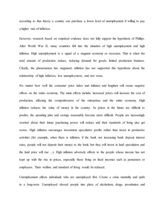 according to that theory a country can purchase a lower level of unemployment if willing to pay 
a higher rate of inflation. 
However, research based on empirical evidence does not fully support the hypothesis of Phillips. 
After World War II, many countries fall into the situation of high unemployment and high 
inflation. High unemployment is a signal of a stagnant economy or recession. That is when the 
total amount of production reduce, reducing demand for goods, limited production business. 
Clearly, the phenomenon has stagnated; inflation has not supported this hypothesis about the 
relationship of high inflation, low unemployment, and vice versa. 
No matter how well the consumer price index and inflation and lengthen will create negative 
effects on the entire economy. The main effects include: increased prices will increase the cost of 
production, affecting the competitiveness of the enterprises and the entire economy. High 
inflation reduces the value of money in the country. As prices in the future are difficult to 
predict, the spending plan and savings reasonably become more difficult. People are increasingly 
worried about their future purchasing power will reduce and their standards of living also get 
worse. High inflation encourages investment speculative profits rather than invest in productive 
activities (for example, when there is inflation, if the bank not increasing bank deposit interest 
rates, people will not deposit their money to the bank but they will invest in land speculation and 
the land price will rise ...). High inflation adversely affects to the people whose income has not 
kept up with the rise in prices, especially those living on fixed incomes such as pensioners or 
employees. Their welfare and standard of living would be reduced. 
Unemployment affects individuals who are unemployed first. Create a crisis mentality and spirit 
in a long-term. Unemployed shoved people into place of alcoholism, drugs, prostitution and 
 