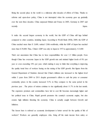 Being the second place in the world is a milestone after decades of efforts of China. Thanks to 
reforms and open-door policy, China is not interrupted when the economy goes up gradually 
over the next three decades. China surpassed Britain and France in 2005, Germany in 2007 and 
recently Japan. 
It ranks the second largest economy in the world, but the GDP of China still lags behind 
compared to other countries, including Japan. According to World Bank (WB), 2009, the GDP of 
China reached more than $ 3,600, ranked 124th worldwide, while the GDP of Japan has reached 
more than $ 39,000. Thus, China's GDP was only in Japan in 1973 is approximately $ 3,800 
That's not uncommon that China has to have responsibilities for over 1.3 billion people. Even 
though China has overcome Japan in the GDP growth rate and attained higher levels of 8% per 
year or even exceeding 10% per year, which making it easy to think that everything is improving 
the quality trend lives of workers basing on the raising of the GDP growth. But figures from the 
General Department of Statistics showed that China's inflation rate increased to the highest level 
within 3 years from 2009 to 2011 despite government’s efforts to curb the price or consumer 
commodity prices in this country increased 5.5% in May compare to the same period in the 
previous year . The prices of rations continue to rise significantly about 11.7% in the last month. 
The expensive products and commodities have led to cost life becomes increasingly higher and 
hot political issue in China. Rapid growth promotes the country's economic engine, but also 
creates high inflation threating the economy. China is actually caught between Growth and 
Inflation. 
The lesson here is referred as: economic development is better served for the quality of life of 
workers? Workers are generally employees who, living off the main income from salary or 
 