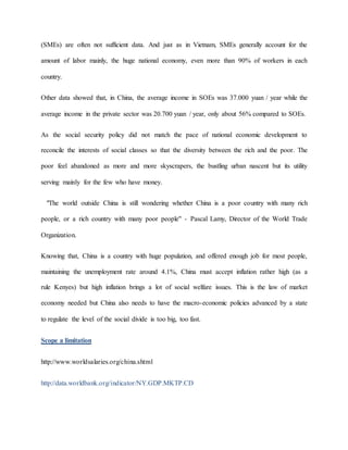 (SMEs) are often not sufficient data. And just as in Vietnam, SMEs generally account for the 
amount of labor mainly, the huge national economy, even more than 90% of workers in each 
country. 
Other data showed that, in China, the average income in SOEs was 37.000 yuan / year while the 
average income in the private sector was 20.700 yuan / year, only about 56% compared to SOEs. 
As the social security policy did not match the pace of national economic development to 
reconcile the interests of social classes so that the diversity between the rich and the poor. The 
poor feel abandoned as more and more skyscrapers, the bustling urban nascent but its utility 
serving mainly for the few who have money. 
"The world outside China is still wondering whether China is a poor country with many rich 
people, or a rich country with many poor people" - Pascal Lamy, Director of the World Trade 
Organization. 
Knowing that, China is a country with huge population, and offered enough job for most people, 
maintaining the unemployment rate around 4.1%, China must accept inflation rather high (as a 
rule Kenyes) but high inflation brings a lot of social welfare issues. This is the law of market 
economy needed but China also needs to have the macro-economic policies advanced by a state 
to regulate the level of the social divide is too big, too fast. 
Scope a limitation 
http://www.worldsalaries.org/china.shtml 
http://data.worldbank.org/indicator/NY.GDP.MKTP.CD 
 