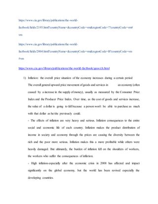 https://www.cia.gov/library/publications/the-world-factbook/ 
fields/2195.html?countryName=&countryCode=vm&regionCode=??countryCode=vm# 
vm 
https://www.cia.gov/library/publications/the-world-factbook/ 
fields/2004.html?countryName=&countryCode=vm&regionCode=B?countryCode=vm 
#vm 
https://www.cia.gov/library/publications/the-world- factbook/geos/ch.html 
1) Inflation: the overall price situation of the economy increases during a certain period 
The overall general upward price movement of goods and services in an economy (often 
caused by a increase in the supply of money), usually as measured by the Consumer Price 
Index and the Producer Price Index. Over time, as the cost of goods and services increase, 
the value of a dollar is going to fall because a person won't be able to purchase as much 
with that dollar as he/she previously could. 
- The effects of inflation are very heavy and serious. Inflation consequences to the entire 
social and economic life of each country. Inflation makes the product distribution of 
income in society and economy through the prices are causing the diversity between the 
rich and the poor more serious. Inflation makes this a more profitable while others were 
heavily damaged. But ultimately, the burden of inflation fell on the shoulders of workers, 
the workers who suffer the consequences of inflation. 
- High inflation-especially after the economic crisis in 2008 has affected and impact 
significantly on the global economy, but the world has been revived especially the 
developing countries. 
 