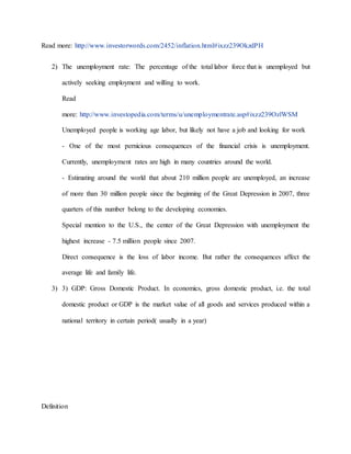 Read more: http://www.investorwords.com/2452/inflation.html#ixzz239OkzdPH 
2) The unemployment rate: The percentage of the total labor force that is unemployed but 
actively seeking employment and willing to work. 
Read 
more: http://www.investopedia.com/terms/u/unemploymentrate.asp#ixzz239OzlWSM 
Unemployed people is working age labor, but likely not have a job and looking for work 
- One of the most pernicious consequences of the financial crisis is unemployment. 
Currently, unemployment rates are high in many countries around the world. 
- Estimating around the world that about 210 million people are unemployed, an increase 
of more than 30 million people since the beginning of the Great Depression in 2007, three 
quarters of this number belong to the developing economies. 
Special mention to the U.S., the center of the Great Depression with unemployment the 
highest increase - 7.5 million people since 2007. 
Direct consequence is the loss of labor income. But rather the consequences affect the 
average life and family life. 
3) 3) GDP: Gross Domestic Product. In economics, gross domestic product, i.e. the total 
domestic product or GDP is the market value of all goods and services produced within a 
national territory in certain period( usually in a year) 
Definition 
 