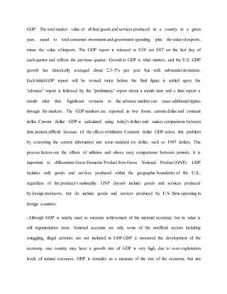 GDP: The total market value of all final goods and services produced in a country in a given 
year, equal to total consumer, investment and government spending, plus the value of exports, 
minus the value of imports. The GDP report is released at 8:30 am EST on the last day of 
each quarter and reflects the previous quarter. Growth in GDP is what matters, and the U.S. GDP 
growth has historically averaged about 2.5-3% per year but with substantial deviations. 
Each initial GDP report will be revised twice before the final figure is settled upon: the 
"advance" report is followed by the "preliminary" report about a month later and a final report a 
month after that. Significant revisions to the advance number can cause additional ripples 
through the markets. The GDP numbers are reported in two forms: current dollar and constant 
dollar. Current dollar GDP is calculated using today's dollars and makes comparisons between 
time periods difficult because of the effects of inflation. Constant dollar GDP solves this problem 
by converting the current information into some standard era dollar, such as 1997 dollars. This 
process factors out the effects of inflation and allows easy comparisons between periods. It is 
important to differentiate Gross Domestic Product from Gross National Product (GNP). GDP 
includes only goods and services produced within the geographic boundaries of the U.S., 
regardless of the producer's nationality. GNP doesn't include goods and services produced 
by foreign producers, but do include goods and services produced by U.S. firms operating in 
foreign countries. 
-Although GDP is widely used to measure achievement of the national economy, but its value is 
still argumentative issue. National accounts are only some of the unofficial sectors including 
smuggling, illegal activities are not included in GDP.GDP is measured the development of the 
economy, one country may have a growth rate of GDP is very high, due to over-exploitation 
levels of natural resources. GDP is consider as a measure of the size of the economy, but not 
 